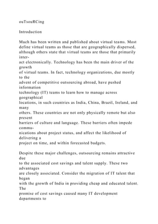 ouTsouRCing
Introduction
Much has been written and published about virtual teams. Most
define virtual teams as those that are geographically dispersed,
although others state that virtual teams are those that primarily
inter-
act electronically. Technology has been the main driver of the
growth
of virtual teams. In fact, technology organizations, due mostly
to the
advent of competitive outsourcing abroad, have pushed
information
technology (IT) teams to learn how to manage across
geographical
locations, in such countries as India, China, Brazil, Ireland, and
many
others. These countries are not only physically remote but also
present
barriers of culture and language. These barriers often impede
commu-
nications about project status, and affect the likelihood of
delivering a
project on time, and within forecasted budgets.
Despite these major challenges, outsourcing remains attractive
due
to the associated cost savings and talent supply. These two
advantages
are closely associated. Consider the migration of IT talent that
began
with the growth of India in providing cheap and educated talent.
The
promise of cost savings caused many IT development
departments to
 