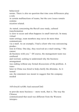 behavioral
norms. There is also no question that time zone differences play
a role
in certain malfunctions of teams, but the core issues remain
commu-
nication related.
As stated, concerning the Ravell case study, cultural
transformation
is slow to occur and often happens in small intervals. In many
virtual
team settings, team members may never do more than
communicate
via e-mail. As an example, I had a client who was outsourcing
produc-
tion in China. One day, they received an e-mail stating, “ We
cannot
do business with you.” Of course, the management team was
confused
and worried, seeking to understand why the business
arrangement
was ending without any formal discussions of the problem. A
trans-
lator in China was hired to help clarify the dilemma. As it
turned
out, the statement was meant to suggest that the company
needed
165vIrtuAl teAMs And outsourCInG
to provide more business— more work, that is. The way the
Chinese
communicated that need was different from the Western
interpre-
 