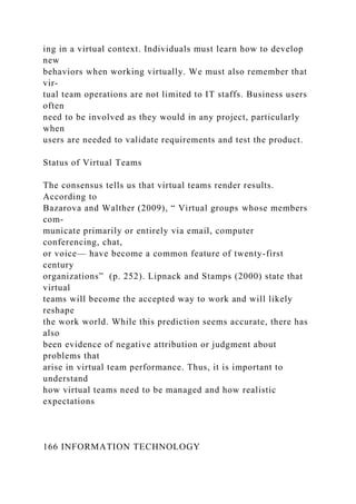 ing in a virtual context. Individuals must learn how to develop
new
behaviors when working virtually. We must also remember that
vir-
tual team operations are not limited to IT staffs. Business users
often
need to be involved as they would in any project, particularly
when
users are needed to validate requirements and test the product.
Status of Virtual Teams
The consensus tells us that virtual teams render results.
According to
Bazarova and Walther (2009), “ Virtual groups whose members
com-
municate primarily or entirely via email, computer
conferencing, chat,
or voice— have become a common feature of twenty-first
century
organizations” (p. 252). Lipnack and Stamps (2000) state that
virtual
teams will become the accepted way to work and will likely
reshape
the work world. While this prediction seems accurate, there has
also
been evidence of negative attribution or judgment about
problems that
arise in virtual team performance. Thus, it is important to
understand
how virtual teams need to be managed and how realistic
expectations
166 INFORMATION TECHNOLOGY
 