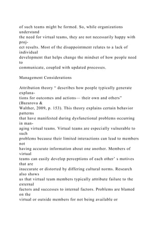of such teams might be formed. So, while organizations
understand
the need for virtual teams, they are not necessarily happy with
proj-
ect results. Most of the disappointment relates to a lack of
individual
development that helps change the mindset of how people need
to
communicate, coupled with updated processes.
Management Considerations
Attribution theory “ describes how people typically generate
explana-
tions for outcomes and actions— their own and others”
(Bazarova &
Walther, 2009, p. 153). This theory explains certain behavior
patterns
that have manifested during dysfunctional problems occurring
in man-
aging virtual teams. Virtual teams are especially vulnerable to
such
problems because their limited interactions can lead to members
not
having accurate information about one another. Members of
virtual
teams can easily develop perceptions of each other’ s motives
that are
inaccurate or distorted by differing cultural norms. Research
also shows
us that virtual team members typically attribute failure to the
external
factors and successes to internal factors. Problems are blamed
on the
virtual or outside members for not being available or
 