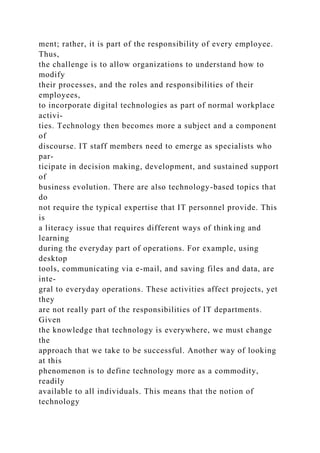 ment; rather, it is part of the responsibility of every employee.
Thus,
the challenge is to allow organizations to understand how to
modify
their processes, and the roles and responsibilities of their
employees,
to incorporate digital technologies as part of normal workplace
activi-
ties. Technology then becomes more a subject and a component
of
discourse. IT staff members need to emerge as specialists who
par-
ticipate in decision making, development, and sustained support
of
business evolution. There are also technology-based topics that
do
not require the typical expertise that IT personnel provide. This
is
a literacy issue that requires different ways of thinking and
learning
during the everyday part of operations. For example, using
desktop
tools, communicating via e-mail, and saving files and data, are
inte-
gral to everyday operations. These activities affect projects, yet
they
are not really part of the responsibilities of IT departments.
Given
the knowledge that technology is everywhere, we must change
the
approach that we take to be successful. Another way of looking
at this
phenomenon is to define technology more as a commodity,
readily
available to all individuals. This means that the notion of
technology
 