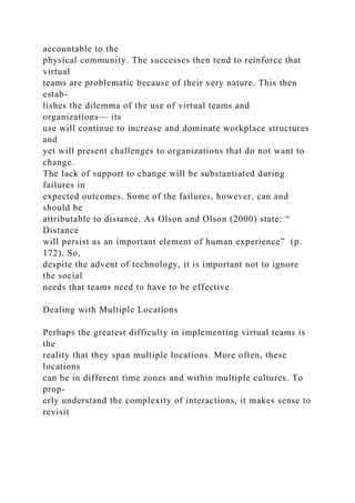 accountable to the
physical community. The successes then tend to reinforce that
virtual
teams are problematic because of their very nature. This then
estab-
lishes the dilemma of the use of virtual teams and
organizations— its
use will continue to increase and dominate workplace structures
and
yet will present challenges to organizations that do not want to
change.
The lack of support to change will be substantiated during
failures in
expected outcomes. Some of the failures, however, can and
should be
attributable to distance. As Olson and Olson (2000) state: “
Distance
will persist as an important element of human experience” (p.
172). So,
despite the advent of technology, it is important not to ignore
the social
needs that teams need to have to be effective.
Dealing with Multiple Locations
Perhaps the greatest difficulty in implementing virtual teams is
the
reality that they span multiple locations. More often, these
locations
can be in different time zones and within multiple cultures. To
prop-
erly understand the complexity of interactions, it makes sense to
revisit
 