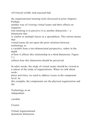 167vIrtuAl teAMs And outsourCInG
the organizational learning tools discussed in prior chapters.
Perhaps
another way of viewing virtual teams and their effects on
organiza-
tion learning is to perceive it as another dimension— a
dimension that
is similar to multiple layers in a spreadsheet. This notion means
that
virtual teams do not upset the prior relations between
technology as
a variable from a two-dimensional perspective, rather in the
depth
of how it affects this relationship in a third dimension. Figure
7.1
reflects how this dimension should be perceived.
In other words, the study of virtual teams should be viewed as
a subset of the study of organizations. When we talk about
work-
place activities, we need to address issues at the component
level. In
this example, the components are the physical organization and
the
Technology as an
independent
variable
Creates
Virtual organizational
dynamism dimension
 