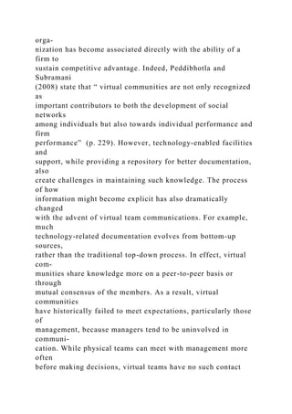 orga-
nization has become associated directly with the ability of a
firm to
sustain competitive advantage. Indeed, Peddibhotla and
Subramani
(2008) state that “ virtual communities are not only recognized
as
important contributors to both the development of social
networks
among individuals but also towards individual performance and
firm
performance” (p. 229). However, technology-enabled facilities
and
support, while providing a repository for better documentation,
also
create challenges in maintaining such knowledge. The process
of how
information might become explicit has also dramatically
changed
with the advent of virtual team communications. For example,
much
technology-related documentation evolves from bottom-up
sources,
rather than the traditional top-down process. In effect, virtual
com-
munities share knowledge more on a peer-to-peer basis or
through
mutual consensus of the members. As a result, virtual
communities
have historically failed to meet expectations, particularly those
of
management, because managers tend to be uninvolved in
communi-
cation. While physical teams can meet with management more
often
before making decisions, virtual teams have no such contact
 