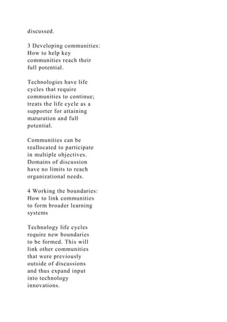 discussed.
3 Developing communities:
How to help key
communities reach their
full potential.
Technologies have life
cycles that require
communities to continue;
treats the life cycle as a
supporter for attaining
maturation and full
potential.
Communities can be
reallocated to participate
in multiple objectives.
Domains of discussion
have no limits to reach
organizational needs.
4 Working the boundaries:
How to link communities
to form broader learning
systems
Technology life cycles
require new boundaries
to be formed. This will
link other communities
that were previously
outside of discussions
and thus expand input
into technology
innovations.
 