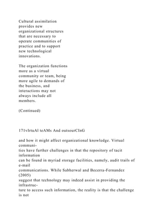 Cultural assimilation
provides new
organizational structures
that are necessary to
operate communities of
practice and to support
new technological
innovations.
The organization functions
more as a virtual
community or team, being
more agile to demands of
the business, and
interactions may not
always include all
members.
(Continued)
171vIrtuAl teAMs And outsourCInG
and how it might affect organizational knowledge. Virtual
communi-
ties have further challenges in that the repository of tacit
information
can be found in myriad storage facilities, namely, audit trails of
e-mail
communications. While Sabherwal and Becerra-Fernandez
(2005)
suggest that technology may indeed assist in providing the
infrastruc-
ture to access such information, the reality is that the challenge
is not
 