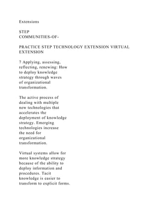 Extensions
STEP
COMMUNITIES-OF-
PRACTICE STEP TECHNOLOGY EXTENSION VIRTUAL
EXTENSION
7 Applying, assessing,
reflecting, renewing: How
to deploy knowledge
strategy through waves
of organizational
transformation.
The active process of
dealing with multiple
new technologies that
accelerates the
deployment of knowledge
strategy. Emerging
technologies increase
the need for
organizational
transformation.
Virtual systems allow for
more knowledge strategy
because of the ability to
deploy information and
procedures. Tacit
knowledge is easier to
transform to explicit forms.
 