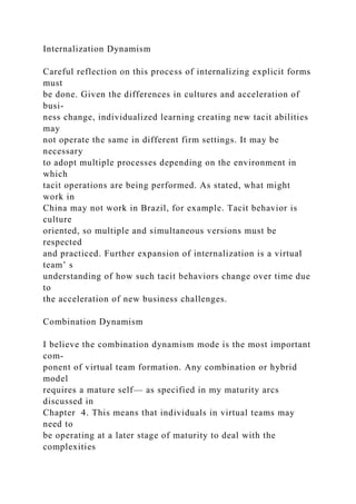Internalization Dynamism
Careful reflection on this process of internalizing explicit forms
must
be done. Given the differences in cultures and acceleration of
busi-
ness change, individualized learning creating new tacit abilities
may
not operate the same in different firm settings. It may be
necessary
to adopt multiple processes depending on the environment in
which
tacit operations are being performed. As stated, what might
work in
China may not work in Brazil, for example. Tacit behavior is
culture
oriented, so multiple and simultaneous versions must be
respected
and practiced. Further expansion of internalization is a virtual
team’ s
understanding of how such tacit behaviors change over time due
to
the acceleration of new business challenges.
Combination Dynamism
I believe the combination dynamism mode is the most important
com-
ponent of virtual team formation. Any combination or hybrid
model
requires a mature self— as specified in my maturity arcs
discussed in
Chapter 4. This means that individuals in virtual teams may
need to
be operating at a later stage of maturity to deal with the
complexities
 
