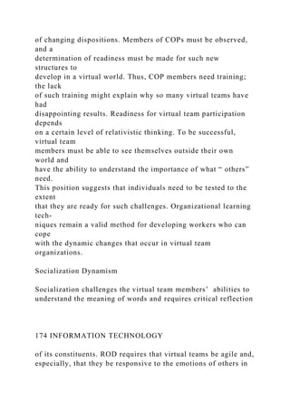 of changing dispositions. Members of COPs must be observed,
and a
determination of readiness must be made for such new
structures to
develop in a virtual world. Thus, COP members need training;
the lack
of such training might explain why so many virtual teams have
had
disappointing results. Readiness for virtual team participation
depends
on a certain level of relativistic thinking. To be successful,
virtual team
members must be able to see themselves outside their own
world and
have the ability to understand the importance of what “ others”
need.
This position suggests that individuals need to be tested to the
extent
that they are ready for such challenges. Organizational learning
tech-
niques remain a valid method for developing workers who can
cope
with the dynamic changes that occur in virtual team
organizations.
Socialization Dynamism
Socialization challenges the virtual team members’ abilities to
understand the meaning of words and requires critical reflection
174 INFORMATION TECHNOLOGY
of its constituents. ROD requires that virtual teams be agile and,
especially, that they be responsive to the emotions of others in
 