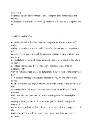 effect on
organizational development. This chapter also introduces my
theory
of responsive organizational dynamism, defined as a disposition
in
xxviii IntroduCtIon
organizational behavior that can respond to the demands of
tech-
nology as a dynamic variable. I establish two core components
of
responsive organizational dynamism: strategic integration and
cultural
assimilation . Each of these components is designed to tackle a
specific
problem introduced by technology. Strategic integration
addresses the
way in which organizations determine how to use technology as
part
of business strategy. Cultural assimilation, on the other hand,
seeks
to answer how the organization, both structurally and culturally,
will
accommodate the actual human resources of an IT staff and
depart-
ment within the process of implementing new technologies.
Thus,
strategic integration will require organizational changes in
terms of
cultural assimilation. The chapter also provides a perspective of
the
technology life cycle so that readers can see how responsive
organi-
 