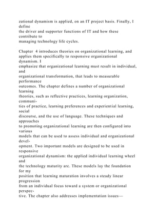zational dynamism is applied, on an IT project basis. Finally, I
define
the driver and supporter functions of IT and how these
contribute to
managing technology life cycles.
Chapter 4 introduces theories on organizational learning, and
applies them specifically to responsive organizational
dynamism. I
emphasize that organizational learning must result in individual,
and
organizational transformation, that leads to measurable
performance
outcomes. The chapter defines a number of organizational
learning
theories, such as reflective practices, learning organization,
communi-
ties of practice, learning preferences and experiential learning,
social
discourse, and the use of language. These techniques and
approaches
to promoting organizational learning are then configured into
various
models that can be used to assess individual and organizational
devel-
opment. Two important models are designed to be used in
responsive
organizational dynamism: the applied individual learning wheel
and
the technology maturity arc. These models lay the foundation
for my
position that learning maturation involves a steady linear
progression
from an individual focus toward a system or organizational
perspec-
tive. The chapter also addresses implementation issues—
 