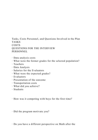 Tasks, Costs Personnel, and Questions Involved in the Plan
TASKS
COSTS
QUESTIONS FOR THE INTERVIEW
PERSONNEL
· Data analysis costs
· What were the former grades for the selected population?
· Teachers
· Data Analysis
· Salaries for the Evaluators
· What were the expected grades?
· Evaluators
· Presentation of the outcome
· Transportation costs
· What did you achieve?
· Students
· How was it competing with boys for the first time?
· Did the program motivate you?
· Do you have a different perspective on Math after the
 