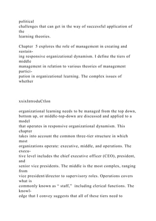 political
challenges that can get in the way of successful application of
the
learning theories.
Chapter 5 explores the role of management in creating and
sustain-
ing responsive organizational dynamism. I define the tiers of
middle
management in relation to various theories of management
partici-
pation in organizational learning. The complex issues of
whether
xxixIntroduCtIon
organizational learning needs to be managed from the top down,
bottom up, or middle-top-down are discussed and applied to a
model
that operates in responsive organizational dynamism. This
chapter
takes into account the common three-tier structure in which
most
organizations operate: executive, middle, and operations. The
execu-
tive level includes the chief executive officer (CEO), president,
and
senior vice presidents. The middle is the most complex, ranging
from
vice president/director to supervisory roles. Operations covers
what is
commonly known as “ staff,” including clerical functions. The
knowl-
edge that I convey suggests that all of these tiers need to
 