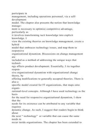 participate in
management, including operations personnel, via a self-
development
model. The chapter also presents the notion that knowledge
manage-
ment is necessary to optimize competitive advantage,
particularly as
it involves transforming tacit knowledge into explicit
knowledge. I
view the existing theories on knowledge management, create a
hybrid
model that embraces technology issues, and map them to
responsive
organizational dynamism. Discussions on change management
are
included as a method of addressing the unique ways that
technol-
ogy affects product development. Essentially, I tie together
respon-
sive organizational dynamism with organizational change
theory, by
offering modifications to generally accepted theories. There is
also a
specific model created for IT organizations, that maps onto
organi-
zational-level concepts. Although I have used technology as the
basis
for the need for responsive organizational dynamism, I show
that the
needs for its existence can be attributed to any variable that
requires
dynamic change. As such, I suggest that readers begin to think
about
the next “ technology” or variable that can cause the same
needs to
occur inside organizations. The chapter has been extended to
 