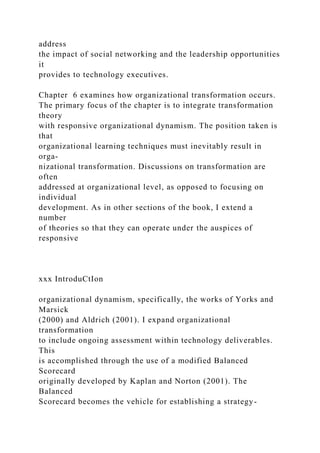 address
the impact of social networking and the leadership opportunities
it
provides to technology executives.
Chapter 6 examines how organizational transformation occurs.
The primary focus of the chapter is to integrate transformation
theory
with responsive organizational dynamism. The position taken is
that
organizational learning techniques must inevitably result in
orga-
nizational transformation. Discussions on transformation are
often
addressed at organizational level, as opposed to focusing on
individual
development. As in other sections of the book, I extend a
number
of theories so that they can operate under the auspices of
responsive
xxx IntroduCtIon
organizational dynamism, specifically, the works of Yorks and
Marsick
(2000) and Aldrich (2001). I expand organizational
transformation
to include ongoing assessment within technology deliverables.
This
is accomplished through the use of a modified Balanced
Scorecard
originally developed by Kaplan and Norton (2001). The
Balanced
Scorecard becomes the vehicle for establishing a strategy-
 