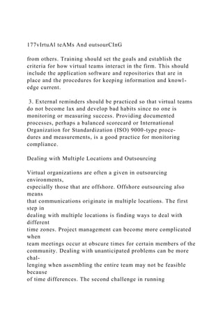 177vIrtuAl teAMs And outsourCInG
from others. Training should set the goals and establish the
criteria for how virtual teams interact in the firm. This should
include the application software and repositories that are in
place and the procedures for keeping information and knowl-
edge current.
3. External reminders should be practiced so that virtual teams
do not become lax and develop bad habits since no one is
monitoring or measuring success. Providing documented
processes, perhaps a balanced scorecard or International
Organization for Standardization (ISO) 9000-type proce-
dures and measurements, is a good practice for monitoring
compliance.
Dealing with Multiple Locations and Outsourcing
Virtual organizations are often a given in outsourcing
environments,
especially those that are offshore. Offshore outsourcing also
means
that communications originate in multiple locations. The first
step in
dealing with multiple locations is finding ways to deal with
different
time zones. Project management can become more complicated
when
team meetings occur at obscure times for certain members of the
community. Dealing with unanticipated problems can be more
chal-
lenging when assembling the entire team may not be feasible
because
of time differences. The second challenge in running
 