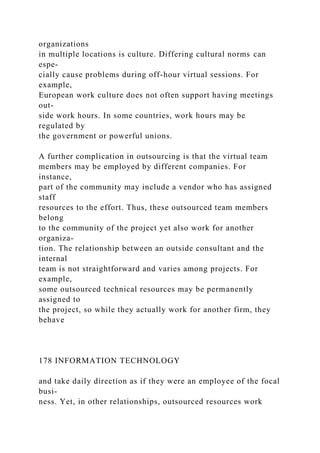 organizations
in multiple locations is culture. Differing cultural norms can
espe-
cially cause problems during off-hour virtual sessions. For
example,
European work culture does not often support having meetings
out-
side work hours. In some countries, work hours may be
regulated by
the government or powerful unions.
A further complication in outsourcing is that the virtual team
members may be employed by different companies. For
instance,
part of the community may include a vendor who has assigned
staff
resources to the effort. Thus, these outsourced team members
belong
to the community of the project yet also work for another
organiza-
tion. The relationship between an outside consultant and the
internal
team is not straightforward and varies among projects. For
example,
some outsourced technical resources may be permanently
assigned to
the project, so while they actually work for another firm, they
behave
178 INFORMATION TECHNOLOGY
and take daily direction as if they were an employee of the focal
busi-
ness. Yet, in other relationships, outsourced resources work
 