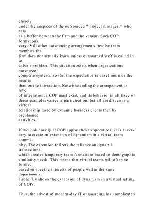 closely
under the auspices of the outsourced “ project manager,” who
acts
as a buffer between the firm and the vendor. Such COP
formations
vary. Still other outsourcing arrangements involve team
members the
firm does not actually know unless outsourced staff is called in
to
solve a problem. This situation exists when organizations
outsource
complete systems, so that the expectation is based more on the
results
than on the interaction. Notwithstanding the arrangement or
level
of integration, a COP must exist, and its behavior in all three of
these examples varies in participation, but all are driven in a
virtual
relationship more by dynamic business events than by
preplanned
activities.
If we look closely at COP approaches to operations, it is neces-
sary to create an extension of dynamism in a virtual team
commu-
nity. The extension reflects the reliance on dynamic
transactions,
which creates temporary team formations based on demographic
similarity needs. This means that virtual teams will often be
formed
based on specific interests of people within the same
departments.
Table 7.4 shows the expansion of dynamism in a virtual setting
of COPs.
Thus, the advent of modern-day IT outsourcing has complicated
 