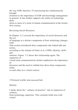 the way COPs function. IT outsourcing has simultaneously
brought
attention to the importance of COP and knowledge management
in general. It also further supports the reality of technology
dyna-
mism as more of a norm in human communication in the twenty-
first century.
Revisiting Social Discourse
In Chapter 4, I covered the importance of social discourse and
the use
of language as a distinct component of how technology changes
COP.
That section introduced three components that linked talk and
action,
according to the schema of Grant et al. (1998): Identity, skills
and
emotion. Figure 7.2 shows this relationship again. The
expansion of
virtual team communications further emphasizes the importance
of
discourse and the need to rethink how these three components
relate
to each other in a virtual context.
179vIrtuAl teAMs And outsourCInG
Identity
I spoke about the “ cultures of practice” due to expansion of
contacts
from technology capacities. This certainly holds true with
virtual
 