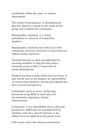 established within the same, or similar,
departments.
The notion of permanency is deemphasized.
Specific objectives based on the needs of the
group will establish the community.
Demographic similarity is a strong
contributor to selection of community
members.
Demographic similarity has little to do with
community selection. Selection is based more on
subject-matter expertise.
Situated learning is often accomplished by
assisting members to help develop others.
Learning occurs within a framework of
social participation.
Situated learning to help others has less focus. It
may not be seen as the purpose or responsibility
of virtual team members. Social participation has
more concrete perspective.
Community needs to assess technology
dynamism using ROD in more physical
environments requiring a formal
infrastructure.
Community is less identifiable from a physical
perspective. ROD must be accomplished by
members who have special interests at the
subject level as opposed to the group level.
COP works well with cultural assimilation
 
