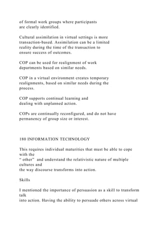 of formal work groups where participants
are clearly identified.
Cultural assimilation in virtual settings is more
transaction-based. Assimilation can be a limited
reality during the time of the transaction to
ensure success of outcomes.
COP can be used for realignment of work
departments based on similar needs.
COP in a virtual environment creates temporary
realignments, based on similar needs during the
process.
COP supports continual learning and
dealing with unplanned action.
COPs are continually reconfigured, and do not have
permanency of group size or interest.
180 INFORMATION TECHNOLOGY
This requires individual maturities that must be able to cope
with the
“ other” and understand the relativistic nature of multiple
cultures and
the way discourse transforms into action.
Skills
I mentioned the importance of persuasion as a skill to transform
talk
into action. Having the ability to persuade others across virtual
 