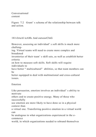 Conversational
content
Figure 7.2 Grant’ s schema of the relationship between talk
and action.
181vIrtuAl teAMs And outsourCInG
However, assessing an individual’ s soft skills is much more
challeng-
ing. Virtual teams will need to create more complex and
broadened
inventories of their team’ s skill sets, as well as establish better
criteria
on how to measure soft skills. Soft skills will require
individuals to
have better “ multicultural” abilities, so that team members can
be
better equipped to deal with multinational and cross-cultural
issues.
Emotion
Like persuasion, emotion involves an individual’ s ability to
motivate
others and to create positive energy. Many of those who
successfully
use emotion are more likely to have done so in a physical
context than
a virtual one. Transferring positive emotion in a virtual world
can
be analogous to what organizations experienced in the e-
commerce
world, in which organizations needed to rebrand themselves
 