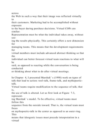 across
the Web in such a way that their image was reflected virtually
to
their customers. Marketing had to be accomplished without
exposure
to the buyer during purchase decisions. Virtual COPs are
similar:
Representation must be what the individual takes away, without
see-
ing the results physically. This certainly offers a new dimension
for
managing teams. This means that the development requirements
for
virtual members must include advanced abstract thinking so that
the
individual can better forecast virtual team reactions to what will
be
said, as opposed to reacting while the conversation is being
conducted
or thinking about what to do after virtual meetings.
In Chapter 4, I presented Marshak’ s (1998) work on types of
talk that lead to action: tool-talk, frame-talk, and mythopoetic-
talk.
Virtual teams require modification to the sequence of talk; that
is,
the use of talk is altered. Let us first look at Figure 7.3,
represent-
ing Marshak’ s model. To be effective, virtual teams must
follow this
sequence from the outside inward. That is, the virtual team must
focus
on mythopoetic-talk in the center as opposed to an outer ring.
This
means that ideogenic issues must precede interpretation in a
virtual
 