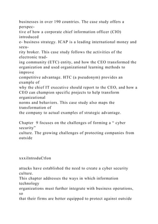 businesses in over 190 countries. The case study offers a
perspec-
tive of how a corporate chief information officer (CIO)
introduced
e- business strategy. ICAP is a leading international money and
secu-
rity broker. This case study follows the activities of the
electronic trad-
ing community (ETC) entity, and how the CEO transformed the
organization and used organizational learning methods to
improve
competitive advantage. HTC (a pseudonym) provides an
example of
why the chief IT executive should report to the CEO, and how a
CEO can champion specific projects to help transform
organizational
norms and behaviors. This case study also maps the
transformation of
the company to actual examples of strategic advantage.
Chapter 9 focuses on the challenges of forming a “ cyber
security”
culture. The growing challenges of protecting companies from
outside
xxxiIntroduCtIon
attacks have established the need to create a cyber security
culture.
This chapter addresses the ways in which information
technology
organizations must further integrate with business operations,
so
that their firms are better equipped to protect against outside
 