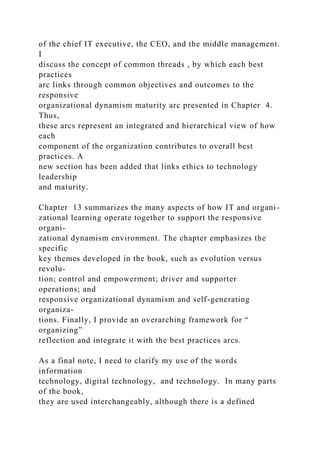 of the chief IT executive, the CEO, and the middle management.
I
discuss the concept of common threads , by which each best
practices
arc links through common objectives and outcomes to the
responsive
organizational dynamism maturity arc presented in Chapter 4.
Thus,
these arcs represent an integrated and hierarchical view of how
each
component of the organization contributes to overall best
practices. A
new section has been added that links ethics to technology
leadership
and maturity.
Chapter 13 summarizes the many aspects of how IT and organi-
zational learning operate together to support the responsive
organi-
zational dynamism environment. The chapter emphasizes the
specific
key themes developed in the book, such as evolution versus
revolu-
tion; control and empowerment; driver and supporter
operations; and
responsive organizational dynamism and self-generating
organiza-
tions. Finally, I provide an overarching framework for “
organizing”
reflection and integrate it with the best practices arcs.
As a final note, I need to clarify my use of the words
information
technology, digital technology, and technology. In many parts
of the book,
they are used interchangeably, although there is a defined
 