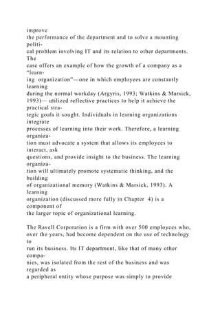 improve
the performance of the department and to solve a mounting
politi-
cal problem involving IT and its relation to other departments.
The
case offers an example of how the growth of a company as a
“learn-
ing organization”—one in which employees are constantly
learning
during the normal workday (Argyris, 1993; Watkins & Marsick,
1993)— utilized reflective practices to help it achieve the
practical stra-
tegic goals it sought. Individuals in learning organizations
integrate
processes of learning into their work. Therefore, a learning
organiza-
tion must advocate a system that allows its employees to
interact, ask
questions, and provide insight to the business. The learning
organiza-
tion will ultimately promote systematic thinking, and the
building
of organizational memory (Watkins & Marsick, 1993). A
learning
organization (discussed more fully in Chapter 4) is a
component of
the larger topic of organizational learning.
The Ravell Corporation is a firm with over 500 employees who,
over the years, had become dependent on the use of technology
to
run its business. Its IT department, like that of many other
compa-
nies, was isolated from the rest of the business and was
regarded as
a peripheral entity whose purpose was simply to provide
 