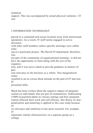 technical
support. This was accompanied by actual physical isolation—IT
was
2 INFORMATION TECHNOLOGY
placed in a contained and secure location away from mainstream
operations. As a result, IT staff rarely engaged in active
discourse
with other staff members unless specific meetings were called
relat-
ing to a particular project. The Ravell IT department, therefore,
was
not part of the community of organizational learning—it did not
have the opportunity to learn along with the rest of the
organiza-
tion, and it was never asked to provide guidance in matters of
gen-
eral relevance to the business as a whole. This marginalized
status
resulted in an us-versus-them attitude on the part of IT and non-
IT
personnel alike.
Much has been written about the negative impact of marginal-
ization on individuals who are part of communities. Schlossberg
(1989) researched adults in various settings and how marginal-
ization affected their work and self-efficacy. Her theory on mar-
ginalization and mattering is applied to this case study because
of
its relevance and similarity to her prior research. For example,
IT
represents similar characteristics to a separate group on a
college
 
