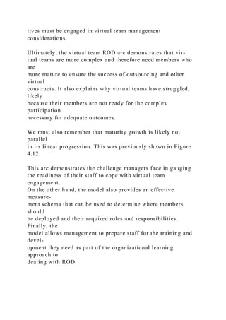 tives must be engaged in virtual team management
considerations.
Ultimately, the virtual team ROD arc demonstrates that vir-
tual teams are more complex and therefore need members who
are
more mature to ensure the success of outsourcing and other
virtual
constructs. It also explains why virtual teams have struggled,
likely
because their members are not ready for the complex
participation
necessary for adequate outcomes.
We must also remember that maturity growth is likely not
parallel
in its linear progression. This was previously shown in Figure
4.12.
This arc demonstrates the challenge managers face in gauging
the readiness of their staff to cope with virtual team
engagement.
On the other hand, the model also provides an effective
measure-
ment schema that can be used to determine where members
should
be deployed and their required roles and responsibilities.
Finally, the
model allows management to prepare staff for the training and
devel-
opment they need as part of the organizational learning
approach to
dealing with ROD.
 
