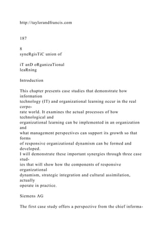 http://taylorandfrancis.com
187
8
syneRgisTiC union of
iT anD oRganizaTional
leaRning
Introduction
This chapter presents case studies that demonstrate how
information
technology (IT) and organizational learning occur in the real
corpo-
rate world. It examines the actual processes of how
technological and
organizational learning can be implemented in an organization
and
what management perspectives can support its growth so that
forms
of responsive organizational dynamism can be formed and
developed.
I will demonstrate these important synergies through three case
stud-
ies that will show how the components of responsive
organizational
dynamism, strategic integration and cultural assimilation,
actually
operate in practice.
Siemens AG
The first case study offers a perspective from the chief informa-
 