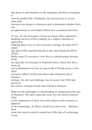 top-down in each business in the Americas and then to integrate
it
with the global firm. Ultimately, the mission was to review
what each
business was doing in e-business and to determine whether there
was
an opportunity to consolidate efforts into a common direction.
IT was, for the most part, viewed as a back-office operation—
handling services of the company as a support function as
opposed to
thinking about ways to drive business strategy. In terms of IT
report-
ing, most CIOs reported directly to the chief financial officer
(CFO).
While some IT executives view this as a disadvantage because
CFOs
are typically too focused on financial issues, Deasy felt that a
focus on
cost containment was fine as long as the CIO had access to the
chief
executive officer (CEO) and others who ultimately drove
business
strategy. So, the real challenge was to ensure that CIOs had
access to
the various strategic boards that existed at Siemens.
What are the challenges in transforming an organization the size
of Siemens? The most important issue was the need to educate
CIOs
on the importance of their role with respect to the business as
opposed
to the technology. As Deasy stated in an interview, “ Business
must
come first and we need to remind our CIOs that all technology
issues
 