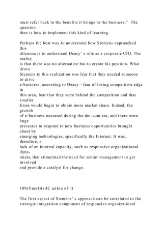 must refer back to the benefits it brings to the business.” The
question
then is how to implement this kind of learning.
Perhaps the best way to understand how Siemens approached
this
dilemma is to understand Deasy’ s role as a corporate CIO. The
reality
is that there was no alternative but to create his position. What
drove
Siemens to this realization was fear that they needed someone
to drive
e-business, according to Deasy—fear of losing competitive edge
in
this area, fear that they were behind the competition and that
smaller
firms would begin to obtain more market share. Indeed, the
growth
of e-business occurred during the dot-com era, and there were
huge
pressures to respond to new business opportunities brought
about by
emerging technologies, specifically the Internet. It was,
therefore, a
lack of an internal capacity, such as responsive organizational
dyna-
mism, that stimulated the need for senior management to get
involved
and provide a catalyst for change.
189sYnerGIstIC unIon oF It
The first aspect of Siemens’ s approach can be correlated to the
strategic integration component of responsive organizational
 