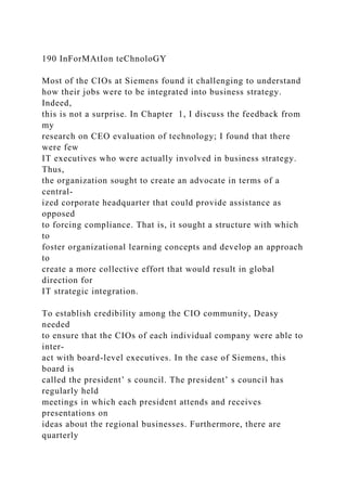 190 InForMAtIon teChnoloGY
Most of the CIOs at Siemens found it challenging to understand
how their jobs were to be integrated into business strategy.
Indeed,
this is not a surprise. In Chapter 1, I discuss the feedback from
my
research on CEO evaluation of technology; I found that there
were few
IT executives who were actually involved in business strategy.
Thus,
the organization sought to create an advocate in terms of a
central-
ized corporate headquarter that could provide assistance as
opposed
to forcing compliance. That is, it sought a structure with which
to
foster organizational learning concepts and develop an approach
to
create a more collective effort that would result in global
direction for
IT strategic integration.
To establish credibility among the CIO community, Deasy
needed
to ensure that the CIOs of each individual company were able to
inter-
act with board-level executives. In the case of Siemens, this
board is
called the president’ s council. The president’ s council has
regularly held
meetings in which each president attends and receives
presentations on
ideas about the regional businesses. Furthermore, there are
quarterly
 