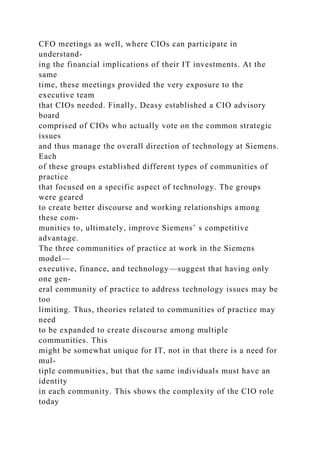 CFO meetings as well, where CIOs can participate in
understand-
ing the financial implications of their IT investments. At the
same
time, these meetings provided the very exposure to the
executive team
that CIOs needed. Finally, Deasy established a CIO advisory
board
comprised of CIOs who actually vote on the common strategic
issues
and thus manage the overall direction of technology at Siemens.
Each
of these groups established different types of communities of
practice
that focused on a specific aspect of technology. The groups
were geared
to create better discourse and working relationships among
these com-
munities to, ultimately, improve Siemens’ s competitive
advantage.
The three communities of practice at work in the Siemens
model—
executive, finance, and technology—suggest that having only
one gen-
eral community of practice to address technology issues may be
too
limiting. Thus, theories related to communities of practice may
need
to be expanded to create discourse among multiple
communities. This
might be somewhat unique for IT, not in that there is a need for
mul-
tiple communities, but that the same individuals must have an
identity
in each community. This shows the complexity of the CIO role
today
 