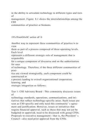 in the ability to articulate technology to different types and tiers
of
management. Figure 8.1 shows the interrelationships among the
CIO
communities of practice at Siemens.
191sYnerGIstIC unIon oF It
Another way to represent these communities of practice is to
view
them as part of a process composed of three operating levels.
Each level
represents a different strategic role of management that is
responsible
for a unique component of discourse and on the authorization
for uses
of technology. Therefore, if the three different communities of
prac-
tice are viewed strategically, each component could be
constructed as
a process leading to overall organizational cooperation,
learning, and
strategic integration as follows:
Tier 1: CIO Advisory Board : This community discusses issues
of
technology standards, operations, communications, and ini-
tiatives that reflect technology-specific areas. Such issues are
seen as CIO specific and only need this community’ s agree-
ment and justification. However, issues or initiatives that
require financial approval, such as those that may not yet be
budgeted or approved, need to be discussed with group CFOs.
Proposals to executive management—that is, the President’ s
Council—also need prior approval from the CFOs.
 
