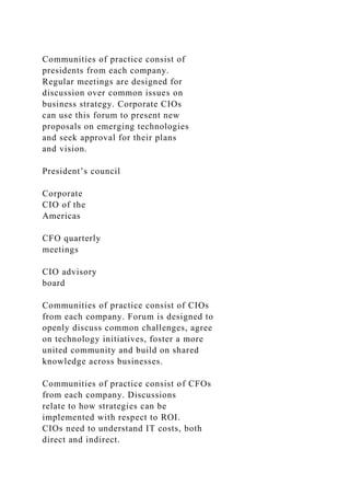 Communities of practice consist of
presidents from each company.
Regular meetings are designed for
discussion over common issues on
business strategy. Corporate CIOs
can use this forum to present new
proposals on emerging technologies
and seek approval for their plans
and vision.
President’s council
Corporate
CIO of the
Americas
CFO quarterly
meetings
CIO advisory
board
Communities of practice consist of CIOs
from each company. Forum is designed to
openly discuss common challenges, agree
on technology initiatives, foster a more
united community and build on shared
knowledge across businesses.
Communities of practice consist of CFOs
from each company. Discussions
relate to how strategies can be
implemented with respect to ROI.
CIOs need to understand IT costs, both
direct and indirect.
 