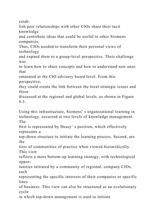 estab-
lish peer relationships with other CIOs share their tacit
knowledge
and contribute ideas that could be useful to other Siemens
companies.
Thus, CIOs needed to transform their personal views of
technology
and expand them to a group-level perspective. Their challenge
was
to learn how to share concepts and how to understand new ones
that
emanated at the CIO advisory board level. From this
perspective,
they could create the link between the local strategic issues and
those
discussed at the regional and global levels, as shown in Figure
8.3.
Using this infrastructure, Siemens’ s organizational learning in
technology, occurred at two levels of knowledge management.
The
first is represented by Deasy’ s position, which effectively
represents a
top-down structure to initiate the learning process. Second, are
the
tiers of communities of practice when viewed hierarchically.
This view
reflects a more bottom-up learning strategy, with technological
oppor-
tunities initiated by a community of regional, company CIOs,
each
representing the specific interests of their companies or specific
lines
of business. This view can also be structured as an evolutionary
cycle
in which top-down management is used to initiate
 