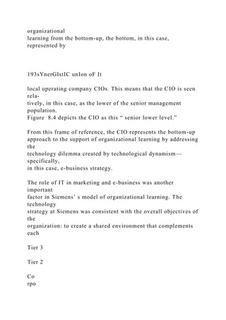 organizational
learning from the bottom-up, the bottom, in this case,
represented by
193sYnerGIstIC unIon oF It
local operating company CIOs. This means that the CIO is seen
rela-
tively, in this case, as the lower of the senior management
population.
Figure 8.4 depicts the CIO as this “ senior lower level.”
From this frame of reference, the CIO represents the bottom-up
approach to the support of organizational learning by addressing
the
technology dilemma created by technological dynamism—
specifically,
in this case, e-business strategy.
The role of IT in marketing and e-business was another
important
factor in Siemens’ s model of organizational learning. The
technology
strategy at Siemens was consistent with the overall objectives of
the
organization: to create a shared environment that complements
each
Tier 3
Tier 2
Co
rpo
 