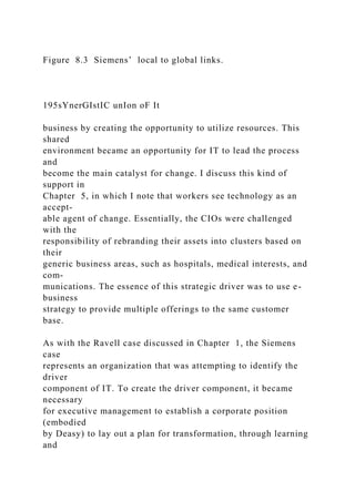 Figure 8.3 Siemens’ local to global links.
195sYnerGIstIC unIon oF It
business by creating the opportunity to utilize resources. This
shared
environment became an opportunity for IT to lead the process
and
become the main catalyst for change. I discuss this kind of
support in
Chapter 5, in which I note that workers see technology as an
accept-
able agent of change. Essentially, the CIOs were challenged
with the
responsibility of rebranding their assets into clusters based on
their
generic business areas, such as hospitals, medical interests, and
com-
munications. The essence of this strategic driver was to use e-
business
strategy to provide multiple offerings to the same customer
base.
As with the Ravell case discussed in Chapter 1, the Siemens
case
represents an organization that was attempting to identify the
driver
component of IT. To create the driver component, it became
necessary
for executive management to establish a corporate position
(embodied
by Deasy) to lay out a plan for transformation, through learning
and
 