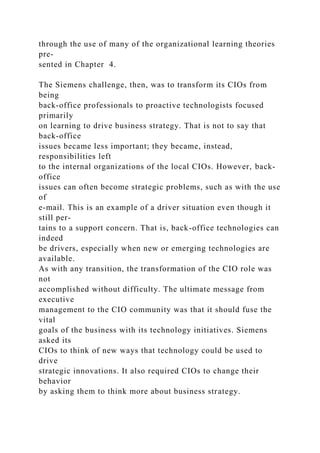 through the use of many of the organizational learning theories
pre-
sented in Chapter 4.
The Siemens challenge, then, was to transform its CIOs from
being
back-office professionals to proactive technologists focused
primarily
on learning to drive business strategy. That is not to say that
back-office
issues became less important; they became, instead,
responsibilities left
to the internal organizations of the local CIOs. However, back-
office
issues can often become strategic problems, such as with the use
of
e-mail. This is an example of a driver situation even though it
still per-
tains to a support concern. That is, back-office technologies can
indeed
be drivers, especially when new or emerging technologies are
available.
As with any transition, the transformation of the CIO role was
not
accomplished without difficulty. The ultimate message from
executive
management to the CIO community was that it should fuse the
vital
goals of the business with its technology initiatives. Siemens
asked its
CIOs to think of new ways that technology could be used to
drive
strategic innovations. It also required CIOs to change their
behavior
by asking them to think more about business strategy.
 