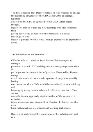 The first decision that Deasy confronted was whether to change
the reporting structure of the CIO. Most CIOs at Siemens
reported
directly to the CFO as opposed to the CEO. After careful
thought,
Deasy felt that to whom the CIO reported was less important
than
giving access and exposure to the President’ s Council
meetings. It was
Deasy’ s perspective that only through exposure and experience
could
196 InForMAtIon teChnoloGY
CIOs be able to transform from back-office managers to
strategic
planners. As such, CIO training was necessary to prepare them
for
participation in communities of practice. Eventually, Siemens
recog-
nized this need and, as a result, sponsored programs, usually
lasting
one week, in which CIOs would be introduced to new thinking
and
learning by using individual-based reflective practices. Thus,
we see
an evolutionary approach, similar to that of the responsive
organiza-
tional dynamism arc, presented in Chapter 4; that is, one that
uses
both individual and organizational learning techniques.
Deasy also understood the importance of his relationship and
role
 