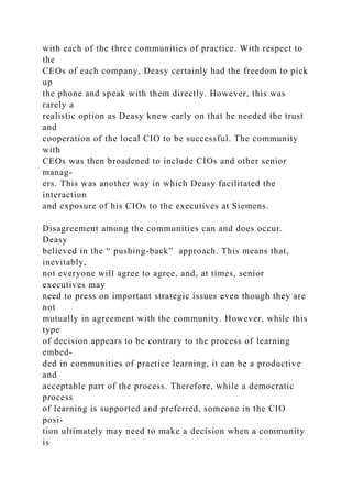 with each of the three communities of practice. With respect to
the
CEOs of each company, Deasy certainly had the freedom to pick
up
the phone and speak with them directly. However, this was
rarely a
realistic option as Deasy knew early on that he needed the trust
and
cooperation of the local CIO to be successful. The community
with
CEOs was then broadened to include CIOs and other senior
manag-
ers. This was another way in which Deasy facilitated the
interaction
and exposure of his CIOs to the executives at Siemens.
Disagreement among the communities can and does occur.
Deasy
believed in the “ pushing-back” approach. This means that,
inevitably,
not everyone will agree to agree, and, at times, senior
executives may
need to press on important strategic issues even though they are
not
mutually in agreement with the community. However, while this
type
of decision appears to be contrary to the process of learning
embed-
ded in communities of practice learning, it can be a productive
and
acceptable part of the process. Therefore, while a democratic
process
of learning is supported and preferred, someone in the CIO
posi-
tion ultimately may need to make a decision when a community
is
 