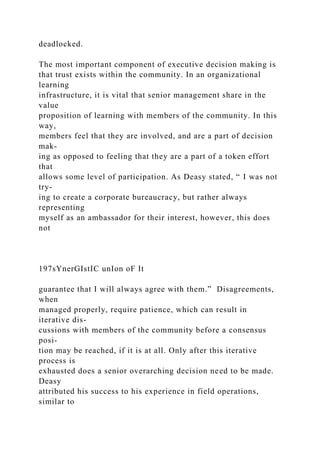 deadlocked.
The most important component of executive decision making is
that trust exists within the community. In an organizational
learning
infrastructure, it is vital that senior management share in the
value
proposition of learning with members of the community. In this
way,
members feel that they are involved, and are a part of decision
mak-
ing as opposed to feeling that they are a part of a token effort
that
allows some level of participation. As Deasy stated, “ I was not
try-
ing to create a corporate bureaucracy, but rather always
representing
myself as an ambassador for their interest, however, this does
not
197sYnerGIstIC unIon oF It
guarantee that I will always agree with them.” Disagreements,
when
managed properly, require patience, which can result in
iterative dis-
cussions with members of the community before a consensus
posi-
tion may be reached, if it is at all. Only after this iterative
process is
exhausted does a senior overarching decision need to be made.
Deasy
attributed his success to his experience in field operations,
similar to
 