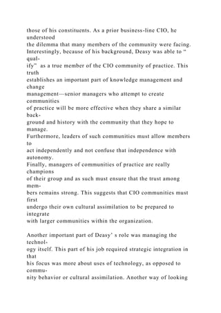 those of his constituents. As a prior business-line CIO, he
understood
the dilemma that many members of the community were facing.
Interestingly, because of his background, Deasy was able to “
qual-
ify” as a true member of the CIO community of practice. This
truth
establishes an important part of knowledge management and
change
management—senior managers who attempt to create
communities
of practice will be more effective when they share a similar
back-
ground and history with the community that they hope to
manage.
Furthermore, leaders of such communities must allow members
to
act independently and not confuse that independence with
autonomy.
Finally, managers of communities of practice are really
champions
of their group and as such must ensure that the trust among
mem-
bers remains strong. This suggests that CIO communities must
first
undergo their own cultural assimilation to be prepared to
integrate
with larger communities within the organization.
Another important part of Deasy’ s role was managing the
technol-
ogy itself. This part of his job required strategic integration in
that
his focus was more about uses of technology, as opposed to
commu-
nity behavior or cultural assimilation. Another way of looking
 