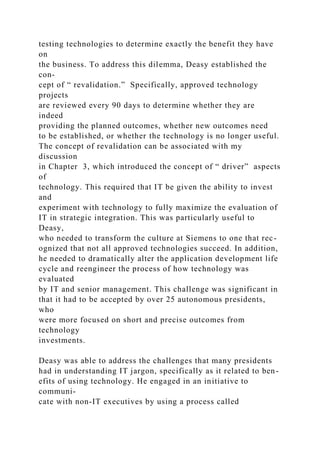 testing technologies to determine exactly the benefit they have
on
the business. To address this dilemma, Deasy established the
con-
cept of “ revalidation.” Specifically, approved technology
projects
are reviewed every 90 days to determine whether they are
indeed
providing the planned outcomes, whether new outcomes need
to be established, or whether the technology is no longer useful.
The concept of revalidation can be associated with my
discussion
in Chapter 3, which introduced the concept of “ driver” aspects
of
technology. This required that IT be given the ability to invest
and
experiment with technology to fully maximize the evaluation of
IT in strategic integration. This was particularly useful to
Deasy,
who needed to transform the culture at Siemens to one that rec-
ognized that not all approved technologies succeed. In addition,
he needed to dramatically alter the application development life
cycle and reengineer the process of how technology was
evaluated
by IT and senior management. This challenge was significant in
that it had to be accepted by over 25 autonomous presidents,
who
were more focused on short and precise outcomes from
technology
investments.
Deasy was able to address the challenges that many presidents
had in understanding IT jargon, specifically as it related to ben-
efits of using technology. He engaged in an initiative to
communi-
cate with non-IT executives by using a process called
 