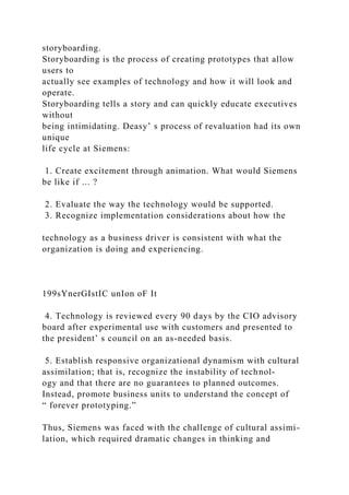 storyboarding.
Storyboarding is the process of creating prototypes that allow
users to
actually see examples of technology and how it will look and
operate.
Storyboarding tells a story and can quickly educate executives
without
being intimidating. Deasy’ s process of revaluation had its own
unique
life cycle at Siemens:
1. Create excitement through animation. What would Siemens
be like if ... ?
2. Evaluate the way the technology would be supported.
3. Recognize implementation considerations about how the
technology as a business driver is consistent with what the
organization is doing and experiencing.
199sYnerGIstIC unIon oF It
4. Technology is reviewed every 90 days by the CIO advisory
board after experimental use with customers and presented to
the president’ s council on an as-needed basis.
5. Establish responsive organizational dynamism with cultural
assimilation; that is, recognize the instability of technol-
ogy and that there are no guarantees to planned outcomes.
Instead, promote business units to understand the concept of
“ forever prototyping.”
Thus, Siemens was faced with the challenge of cultural assimi-
lation, which required dramatic changes in thinking and
 