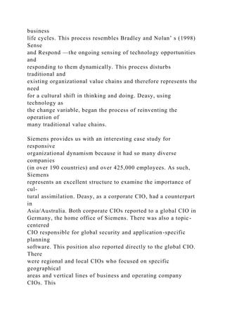 business
life cycles. This process resembles Bradley and Nolan’ s (1998)
Sense
and Respond —the ongoing sensing of technology opportunities
and
responding to them dynamically. This process disturbs
traditional and
existing organizational value chains and therefore represents the
need
for a cultural shift in thinking and doing. Deasy, using
technology as
the change variable, began the process of reinventing the
operation of
many traditional value chains.
Siemens provides us with an interesting case study for
responsive
organizational dynamism because it had so many diverse
companies
(in over 190 countries) and over 425,000 employees. As such,
Siemens
represents an excellent structure to examine the importance of
cul-
tural assimilation. Deasy, as a corporate CIO, had a counterpart
in
Asia/Australia. Both corporate CIOs reported to a global CIO in
Germany, the home office of Siemens. There was also a topic-
centered
CIO responsible for global security and application-specific
planning
software. This position also reported directly to the global CIO.
There
were regional and local CIOs who focused on specific
geographical
areas and vertical lines of business and operating company
CIOs. This
 